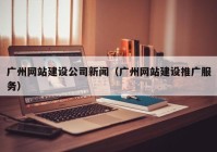 廣州網(wǎng)站建設公司新聞（廣州網(wǎng)站建設推廣服務）