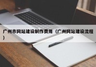 廣州市網(wǎng)站建設制作費用（廣州網(wǎng)站建設流程）