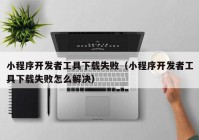 小程序開發(fā)者工具下載失?。ㄐ〕绦蜷_發(fā)者工具下載失敗怎么解決）