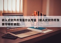 嵌入式軟件開發(fā)是什么專業(yè)（嵌入式軟件開發(fā)要學哪些課程）